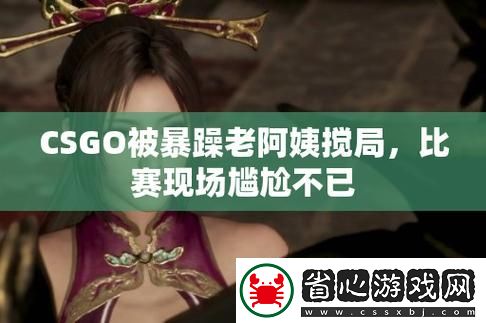暴躁老阿姨玩CSGO-友：這才是真正的戰斗精神！